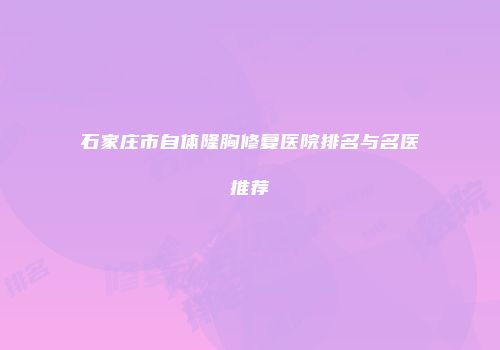石家庄市自体隆胸修复医院排名与名医推荐