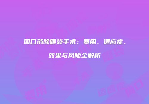 周口消除眼袋手术：费用、适应症、效果与风险全解析