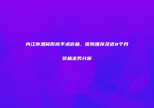 内江市酒窝形成手术价格、医院推荐及近8个月价格走势分析