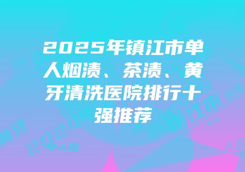 2025年镇江市单人烟渍、茶渍、黄牙清洗医院排行十强推荐