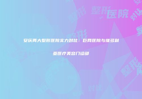 安庆两大整形医院实力对比：巨网医院与维多利亚医疗美容门诊部