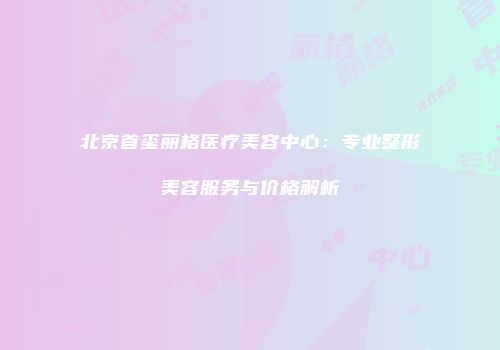 北京首玺丽格医疗美容中心：专业整形美容服务与价格解析