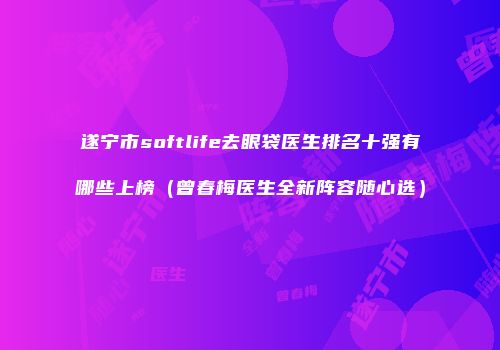 遂宁市softlife去眼袋医生排名十强有哪些上榜（曾春梅医生全新阵容随心选）