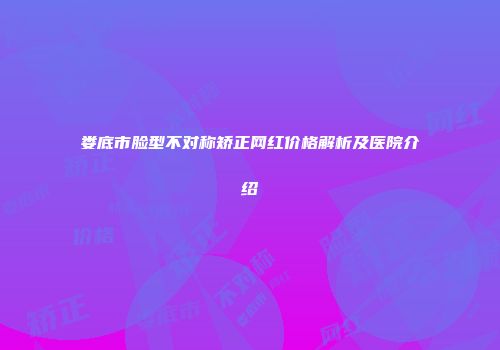 娄底市脸型不对称矫正网红价格解析及医院介绍