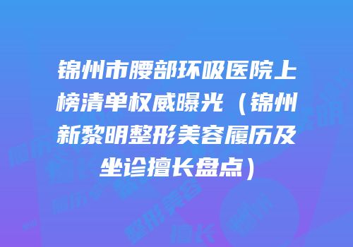 锦州市腰部环吸医院上榜清单权威曝光（锦州新黎明整形美容履历及坐诊擅长盘点）