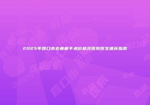 2025年营口市去疤痕手术价格及医院医生推荐指南