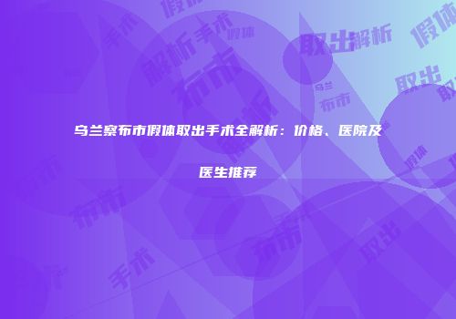 乌兰察布市假体取出手术全解析：价格、医院及医生推荐
