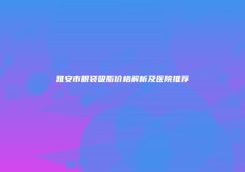 雅安市眼袋吸脂价格解析及医院推荐