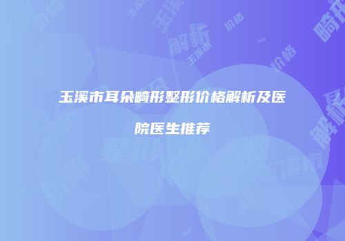 玉溪市耳朵畸形整形价格解析及医院医生推荐
