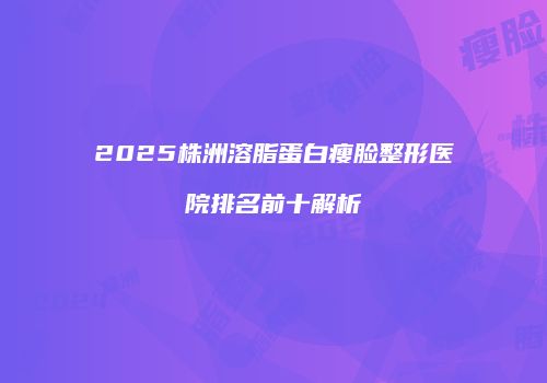 2025株洲溶脂蛋白瘦脸整形医院排名前十解析