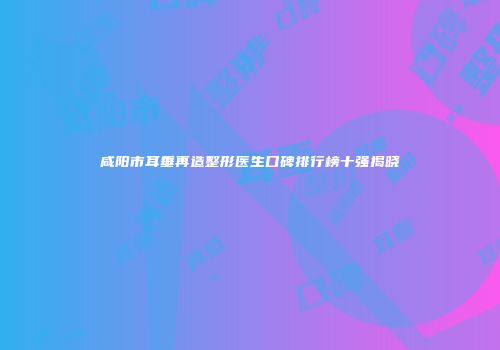 咸阳市耳垂再造整形医生口碑排行榜十强揭晓