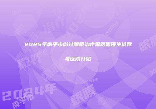 2025年南平市微针眼膜治疗黑眼圈医生推荐与医院介绍