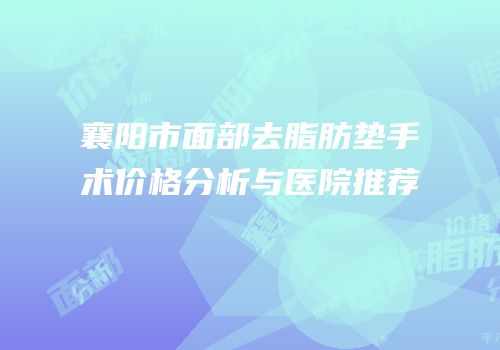 襄阳市面部去脂肪垫手术价格分析与医院推荐