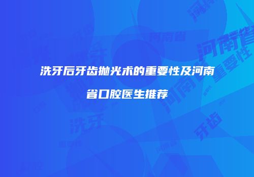 洗牙后牙齿抛光术的重要性及河南省口腔医生推荐