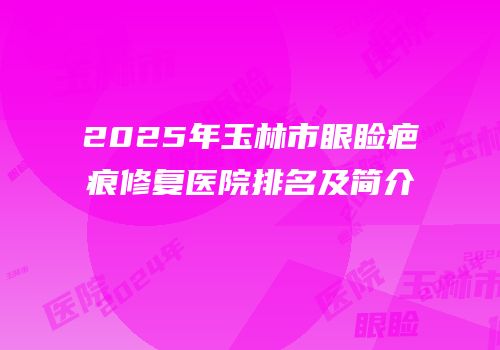 2025年玉林市眼睑疤痕修复医院排名及简介