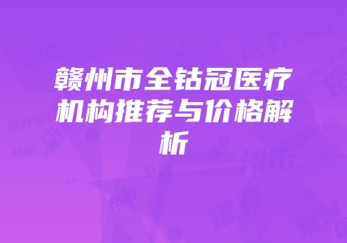 赣州市全钴冠医疗机构推荐与价格解析