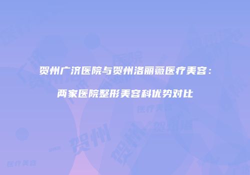 贺州广济医院与贺州洛丽薇医疗美容：两家医院整形美容科优势对比