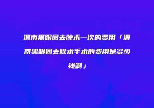 渭南黑眼圈去除术一次的费用「渭南黑眼圈去除术手术的费用是多少钱啊」