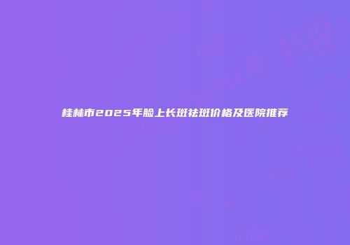 桂林市2025年脸上长斑祛斑价格及医院推荐