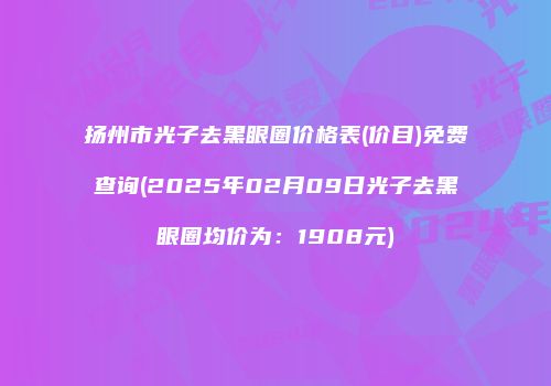 扬州市光子去黑眼圈价格表(价目)免费查询(2025年02月09日光子去黑眼圈均价为：1908元)