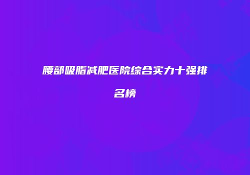 腰部吸脂减肥医院综合实力十强排名榜