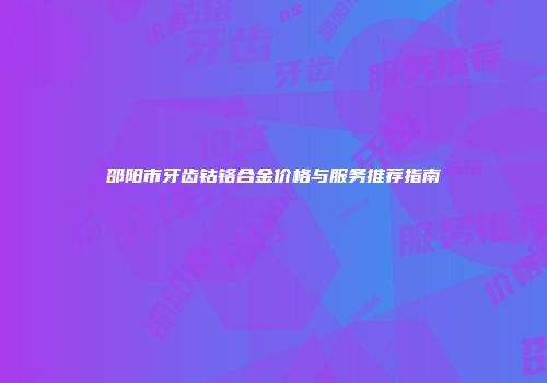 邵阳市牙齿钴铬合金价格与服务推荐指南