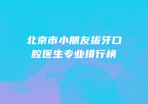 北京市小朋友拔牙口腔医生专业排行榜