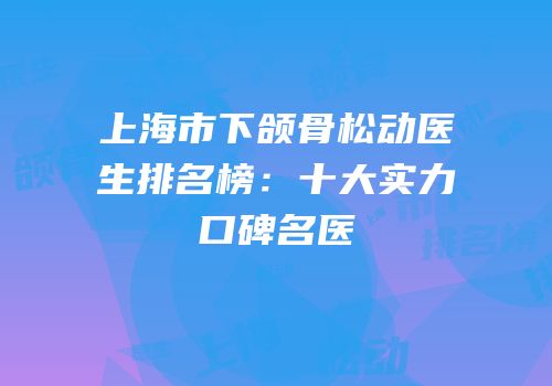 上海市下颌骨松动医生排名榜：十大实力口碑名医