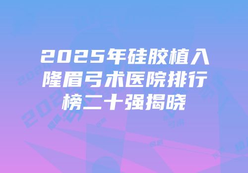 2025年硅胶植入隆眉弓术医院排行榜二十强揭晓