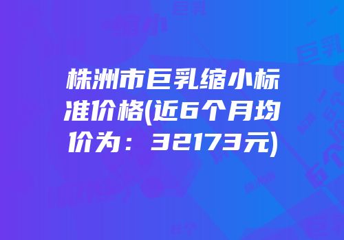株洲市巨乳缩小标准价格(近6个月均价为：32173元)