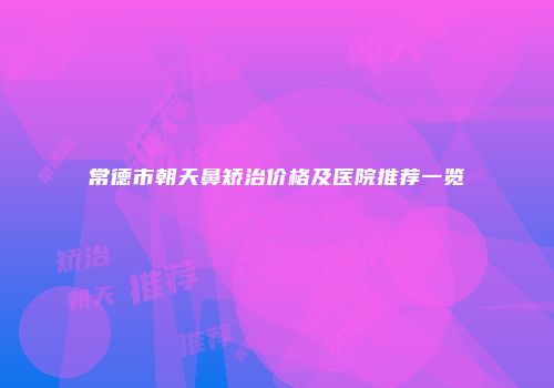 常德市朝天鼻矫治价格及医院推荐一览