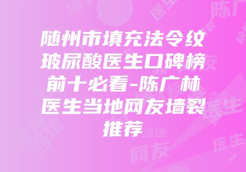 随州市填充法令纹玻尿酸医生口碑榜前十必看-陈广林医生当地网友墙裂推荐