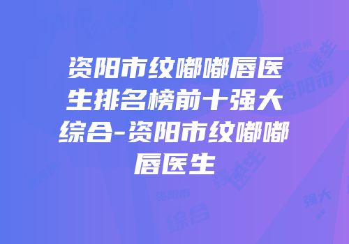 资阳市纹嘟嘟唇医生排名榜前十强大综合-资阳市纹嘟嘟唇医生
