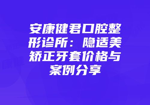 安康健君口腔整形诊所：隐适美矫正牙套价格与案例分享
