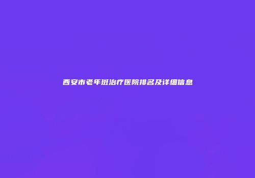 西安市老年斑治疗医院排名及详细信息