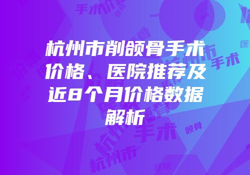 杭州市削颌骨手术价格、医院推荐及近8个月价格数据解析