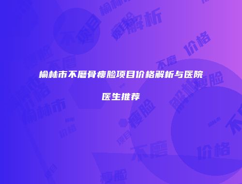 榆林市不磨骨瘦脸项目价格解析与医院医生推荐