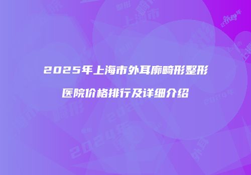 2025年上海市外耳廓畸形整形医院价格排行及详细介绍