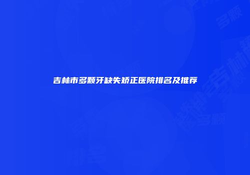 吉林市多颗牙缺失矫正医院排名及推荐