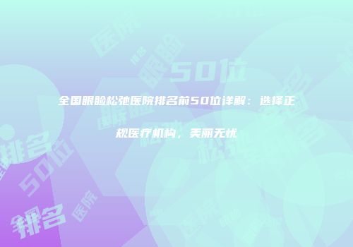 全国眼睑松弛医院排名前50位详解：选择正规医疗机构，美丽无忧