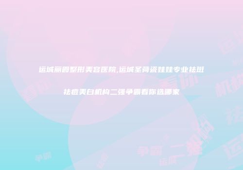 运城丽霞整形美容医院,运城圣荷瓷娃娃专业祛斑祛痘美白机构二强争霸看你选哪家