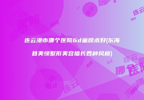 连云港市哪个医院6d童颜术好(东海县美缔整形美容擅长各种风格)