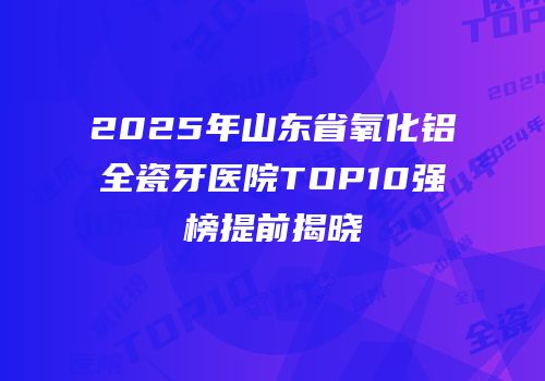 2025年山东省氧化铝全瓷牙医院TOP10强榜提前揭晓