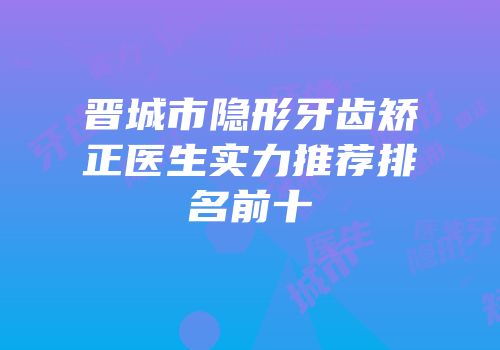 晋城市隐形牙齿矫正医生实力推荐排名前十
