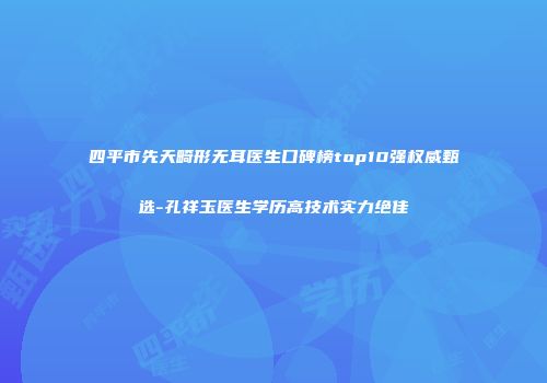 四平市先天畸形无耳医生口碑榜top10强权威甄选-孔祥玉医生学历高技术实力绝佳
