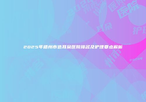 2025年梧州市造耳朵医院排名及护理要点解析