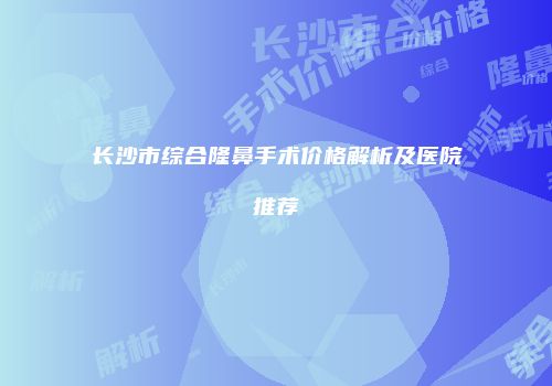 长沙市综合隆鼻手术价格解析及医院推荐