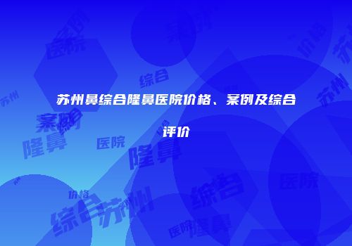 苏州鼻综合隆鼻医院价格、案例及综合评价