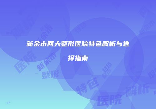 新余市两大整形医院特色解析与选择指南