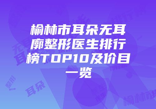 榆林市耳朵无耳廓整形医生排行榜TOP10及价目一览
